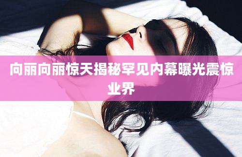 向丽向丽惊天揭秘罕见内幕曝光震惊业界