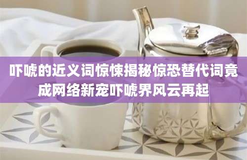 吓唬的近义词惊悚揭秘惊恐替代词竟成网络新宠吓唬界风云再起