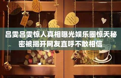吕雯吕雯惊人真相曝光娱乐圈惊天秘密被揭开网友直呼不敢相信