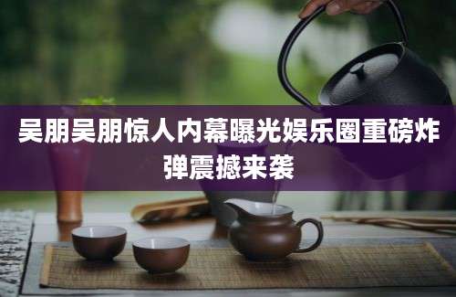 吴朋吴朋惊人内幕曝光娱乐圈重磅炸弹震撼来袭
