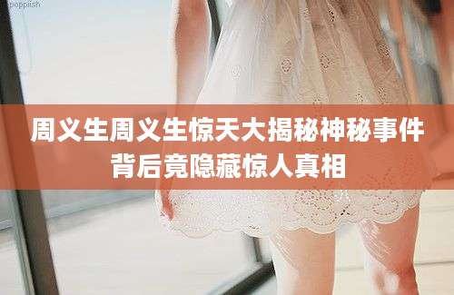 周义生周义生惊天大揭秘神秘事件背后竟隐藏惊人真相