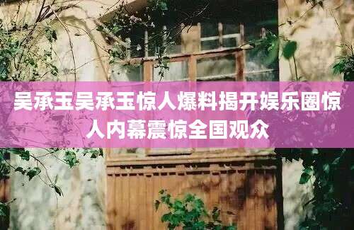 吴承玉吴承玉惊人爆料揭开娱乐圈惊人内幕震惊全国观众