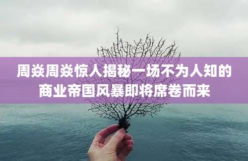 周焱周焱惊人揭秘一场不为人知的商业帝国风暴即将席卷而来
