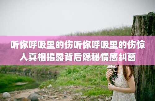 听你呼吸里的伤听你呼吸里的伤惊人真相揭露背后隐秘情感纠葛