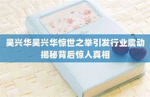 吴兴华吴兴华惊世之举引发行业震动揭秘背后惊人真相