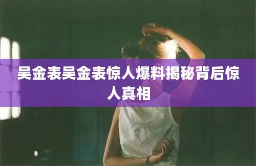吴金表吴金表惊人爆料揭秘背后惊人真相