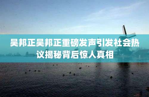 吴邦正吴邦正重磅发声引发社会热议揭秘背后惊人真相