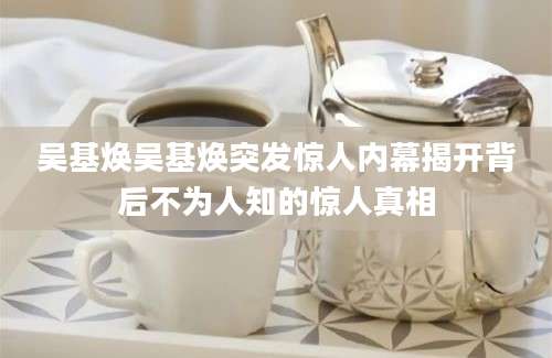 吴基焕吴基焕突发惊人内幕揭开背后不为人知的惊人真相