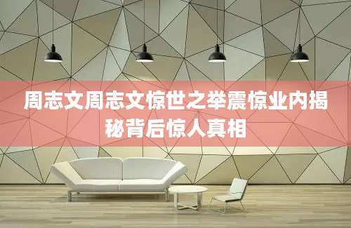 周志文周志文惊世之举震惊业内揭秘背后惊人真相