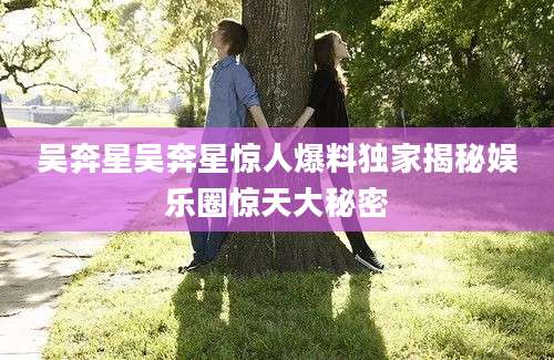吴奔星吴奔星惊人爆料独家揭秘娱乐圈惊天大秘密