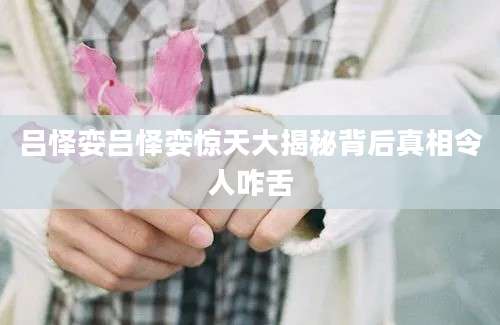 吕怿娈吕怿娈惊天大揭秘背后真相令人咋舌