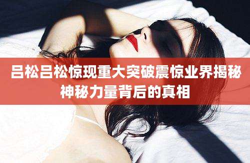 吕松吕松惊现重大突破震惊业界揭秘神秘力量背后的真相