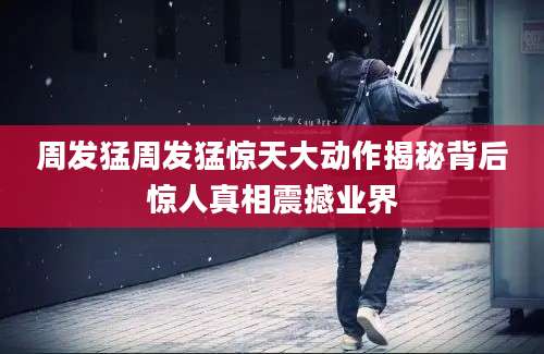 周发猛周发猛惊天大动作揭秘背后惊人真相震撼业界