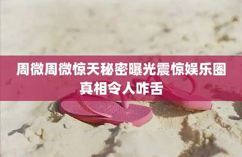 周微周微惊天秘密曝光震惊娱乐圈真相令人咋舌