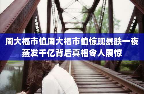 周大福市值周大福市值惊现暴跌一夜蒸发千亿背后真相令人震惊