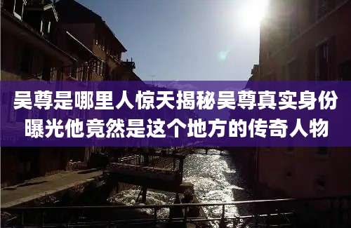 吴尊是哪里人惊天揭秘吴尊真实身份曝光他竟然是这个地方的传奇人物