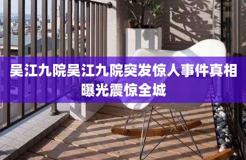 吴江九院吴江九院突发惊人事件真相曝光震惊全城