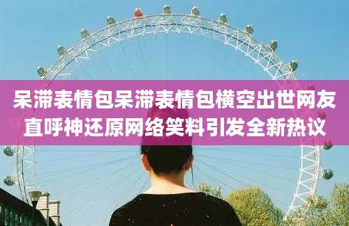 呆滞表情包呆滞表情包横空出世网友直呼神还原网络笑料引发全新热议