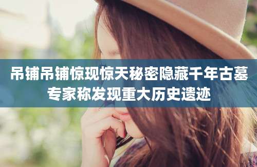 吊铺吊铺惊现惊天秘密隐藏千年古墓专家称发现重大历史遗迹