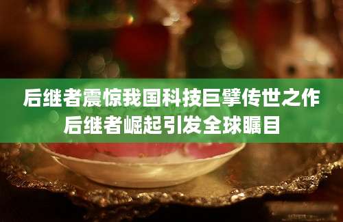 后继者震惊我国科技巨擘传世之作后继者崛起引发全球瞩目