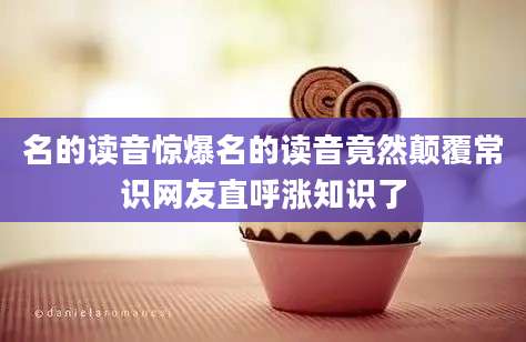 名的读音惊爆名的读音竟然颠覆常识网友直呼涨知识了