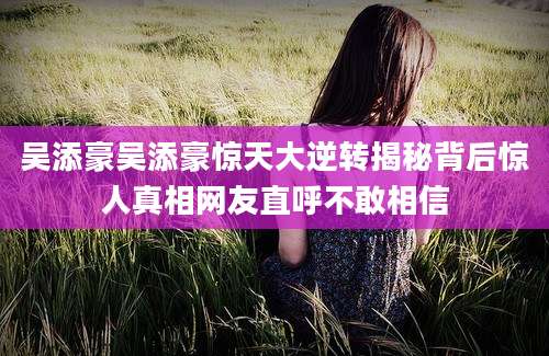 吴添豪吴添豪惊天大逆转揭秘背后惊人真相网友直呼不敢相信