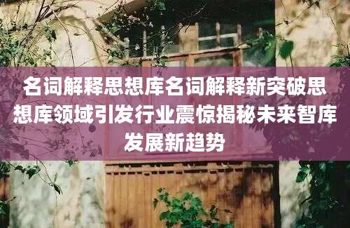 名词解释思想库名词解释新突破思想库领域引发行业震惊揭秘未来智库发展新趋势