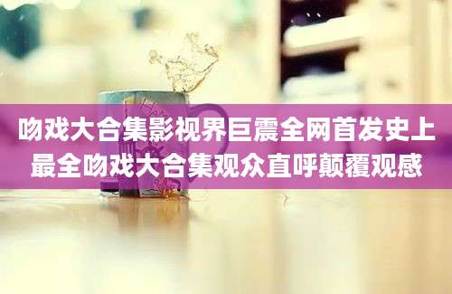 吻戏大合集影视界巨震全网首发史上最全吻戏大合集观众直呼颠覆观感