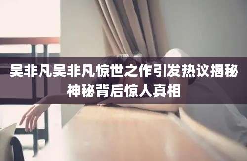 吴非凡吴非凡惊世之作引发热议揭秘神秘背后惊人真相