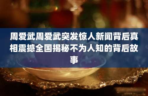 周爱武周爱武突发惊人新闻背后真相震撼全国揭秘不为人知的背后故事