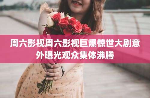 周六影视周六影视巨爆惊世大剧意外曝光观众集体沸腾