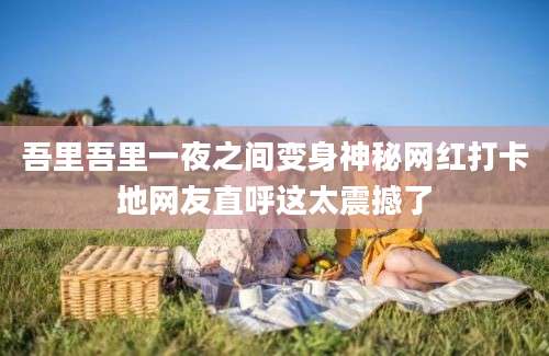 吾里吾里一夜之间变身神秘网红打卡地网友直呼这太震撼了