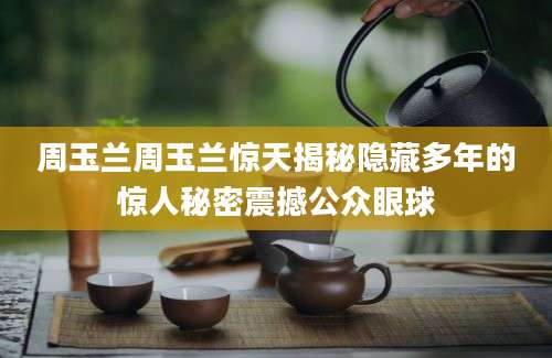 周玉兰周玉兰惊天揭秘隐藏多年的惊人秘密震撼公众眼球