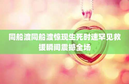 同船渡同船渡惊现生死时速罕见救援瞬间震撼全场