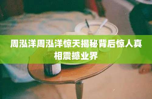 周泓洋周泓洋惊天揭秘背后惊人真相震撼业界