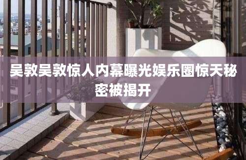吴敦吴敦惊人内幕曝光娱乐圈惊天秘密被揭开