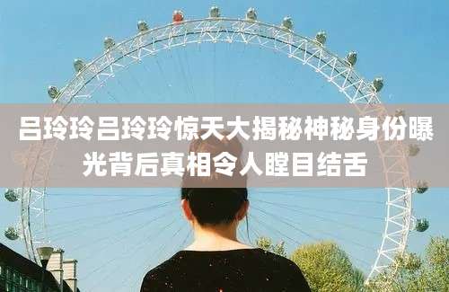 吕玲玲吕玲玲惊天大揭秘神秘身份曝光背后真相令人瞠目结舌