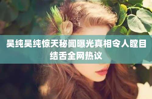 吴纯吴纯惊天秘闻曝光真相令人瞠目结舌全网热议