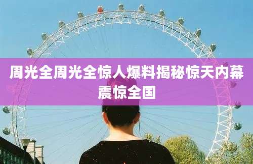 周光全周光全惊人爆料揭秘惊天内幕震惊全国