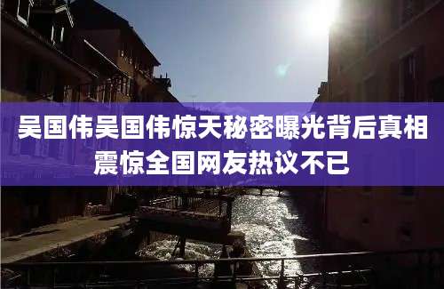 吴国伟吴国伟惊天秘密曝光背后真相震惊全国网友热议不已