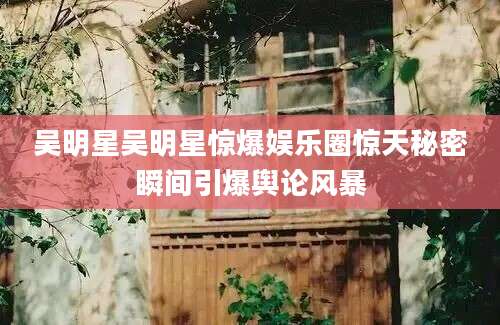 吴明星吴明星惊爆娱乐圈惊天秘密瞬间引爆舆论风暴