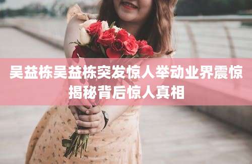吴益栋吴益栋突发惊人举动业界震惊揭秘背后惊人真相
