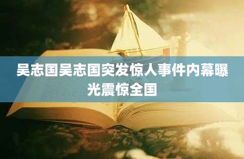 吴志国吴志国突发惊人事件内幕曝光震惊全国