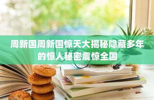 周新国周新国惊天大揭秘隐藏多年的惊人秘密震惊全国
