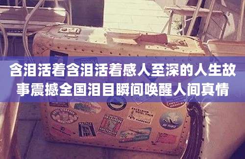 含泪活着含泪活着感人至深的人生故事震撼全国泪目瞬间唤醒人间真情