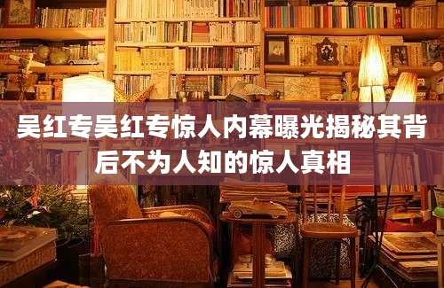 吴红专吴红专惊人内幕曝光揭秘其背后不为人知的惊人真相