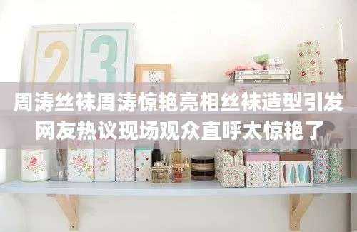 周涛丝袜周涛惊艳亮相丝袜造型引发网友热议现场观众直呼太惊艳了