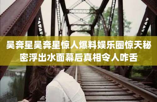 吴奔星吴奔星惊人爆料娱乐圈惊天秘密浮出水面幕后真相令人咋舌