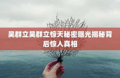 吴群立吴群立惊天秘密曝光揭秘背后惊人真相