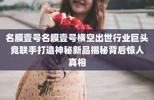 名膜壹号名膜壹号横空出世行业巨头竟联手打造神秘新品揭秘背后惊人真相